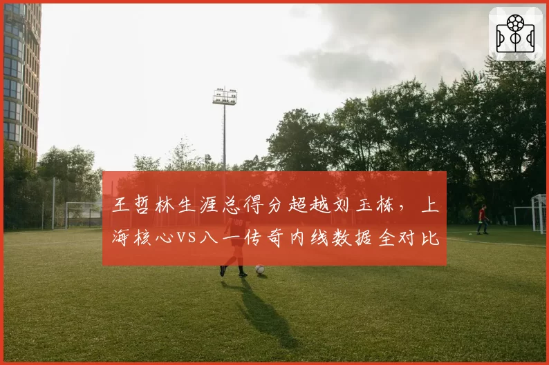 王哲林生涯总得分超越刘玉栋，上海核心vs八一传奇内线数据全对比