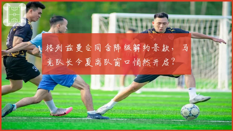 格列兹曼合同含降级解约条款，马竞队长今夏离队窗口悄然开启？