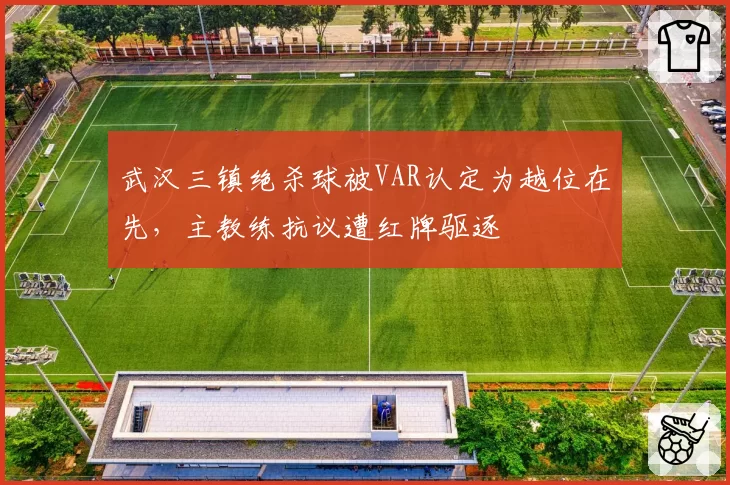 武汉三镇绝杀球被VAR认定为越位在先，主教练抗议遭红牌驱逐