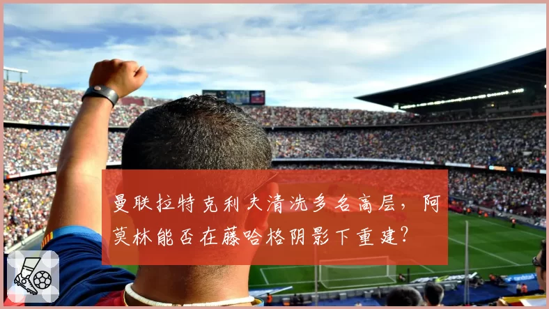 曼联拉特克利夫清洗多名高层，阿莫林能否在藤哈格阴影下重建？