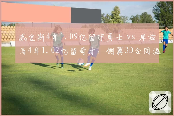 威金斯4年1.09亿留守勇士 vs 库兹马4年1.02亿留奇才，侧翼3D合同溢价程度对比