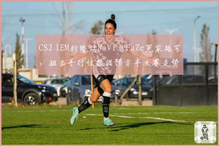 CS2 IEM科隆站NaVi与FaZe冤家路窄，狙击手对位数据预示半决赛走势？