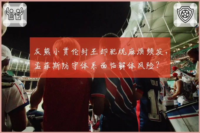 灰熊小贾伦封王却犯规麻烦频发，孟菲斯防守体系面临解体风险？
