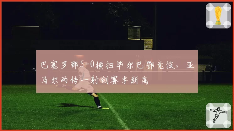 巴塞罗那5-0横扫毕尔巴鄂竞技，亚马尔两传一射创赛季新高