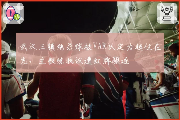 武汉三镇绝杀球被VAR认定为越位在先，主教练抗议遭红牌驱逐