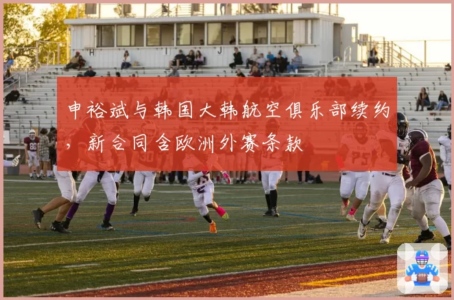 申裕斌与韩国大韩航空俱乐部续约,新合同含欧洲外赛条款