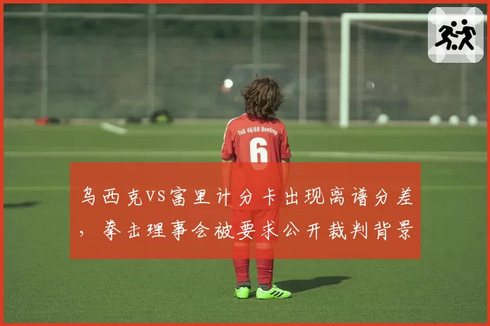 乌西克vs富里计分卡出现离谱分差，拳击理事会被要求公开裁判背景
