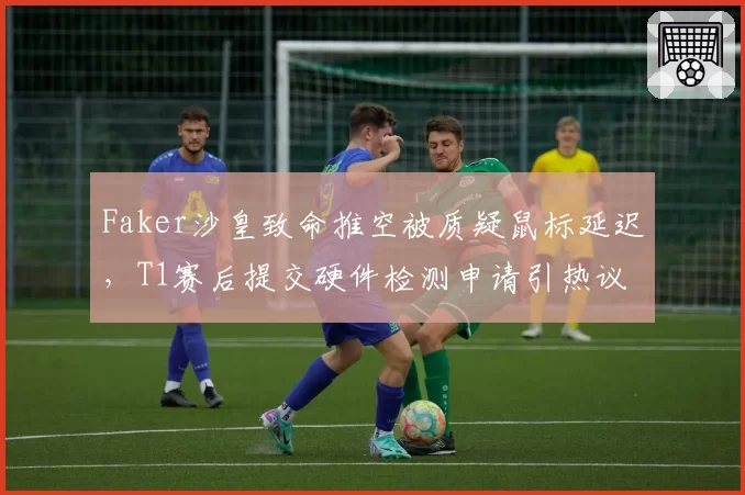 Faker沙皇致命推空被质疑鼠标延迟，T1赛后提交硬件检测申请引热议