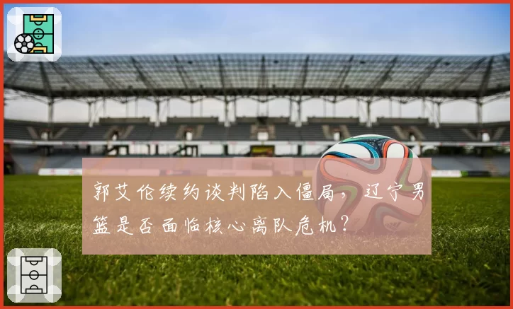 郭艾伦续约谈判陷入僵局，辽宁男篮是否面临核心离队危机？