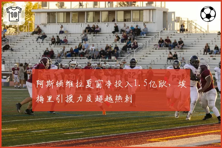 阿斯顿维拉夏窗净投入1.5亿欧，埃梅里引援力度超越热刺