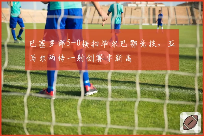 巴塞罗那5-0横扫毕尔巴鄂竞技，亚马尔两传一射创赛季新高