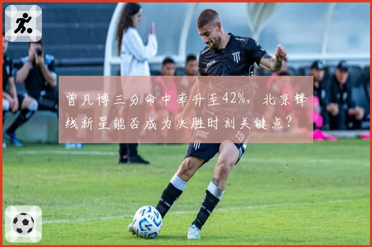 曾凡博三分命中率升至42%，北京锋线新星能否成为决胜时刻关键点？