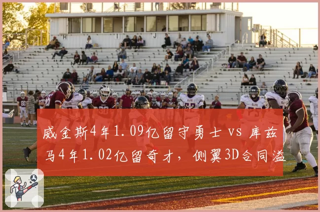 威金斯4年1.09亿留守勇士 vs 库兹马4年1.02亿留奇才，侧翼3D合同溢价程度对比