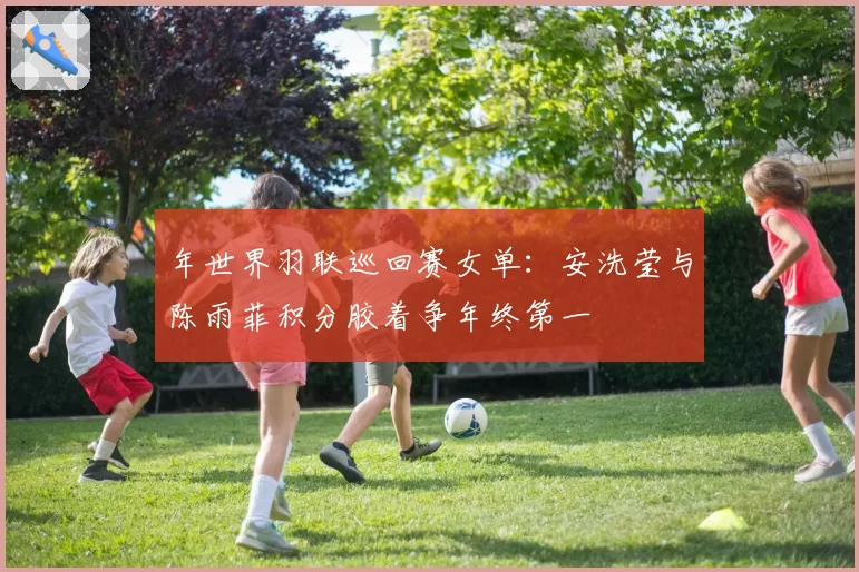 年世界羽联巡回赛女单：安洗莹与陈雨菲积分胶着争年终第一