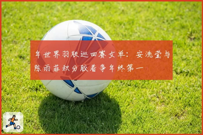 年世界羽联巡回赛女单：安洗莹与陈雨菲积分胶着争年终第一