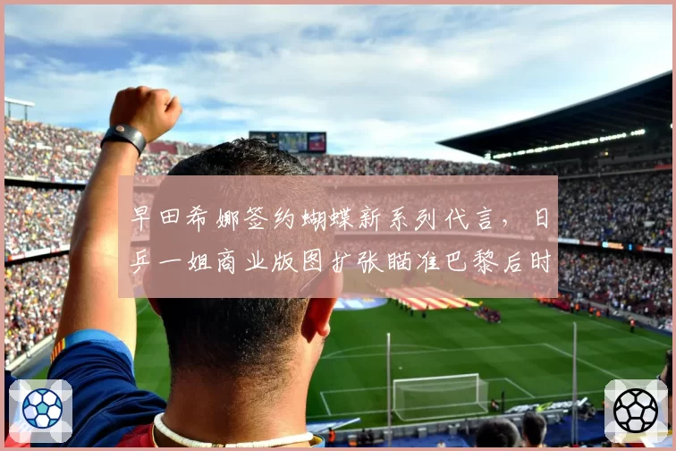 早田希娜签约蝴蝶新系列代言，日乒一姐商业版图扩张瞄准巴黎后时代__br_