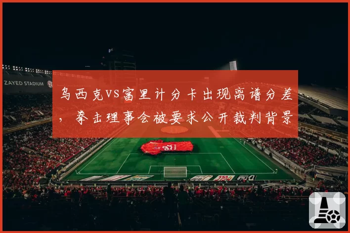 乌西克vs富里计分卡出现离谱分差，拳击理事会被要求公开裁判背景