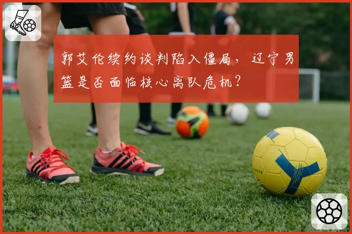 郭艾伦续约谈判陷入僵局，辽宁男篮是否面临核心离队危机？