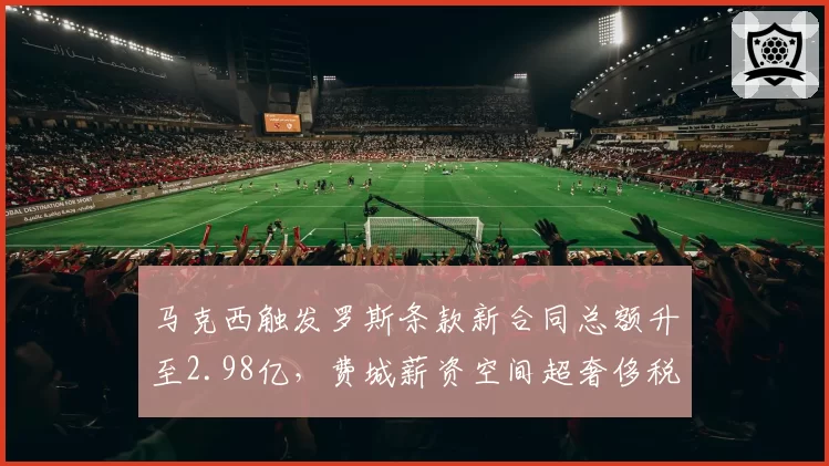 马克西触发罗斯条款新合同总额升至2.98亿,费城薪资空间超奢侈税线1200万引操作难题