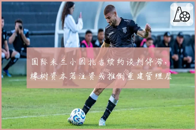 国际米兰小因扎吉续约谈判停滞，橡树资本若注资或推倒重建管理层？