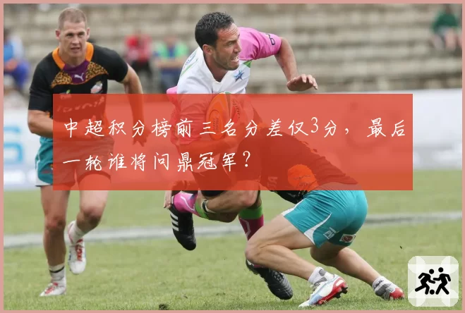 中超积分榜前三名分差仅3分，最后一轮谁将问鼎冠军？