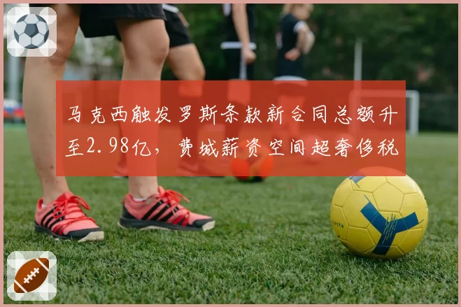 马克西触发罗斯条款新合同总额升至2.98亿,费城薪资空间超奢侈税线1200万引操作难题