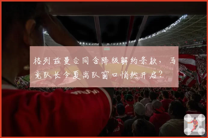 格列兹曼合同含降级解约条款，马竞队长今夏离队窗口悄然开启？