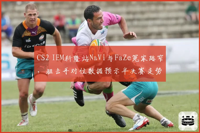 CS2 IEM科隆站NaVi与FaZe冤家路窄，狙击手对位数据预示半决赛走势？