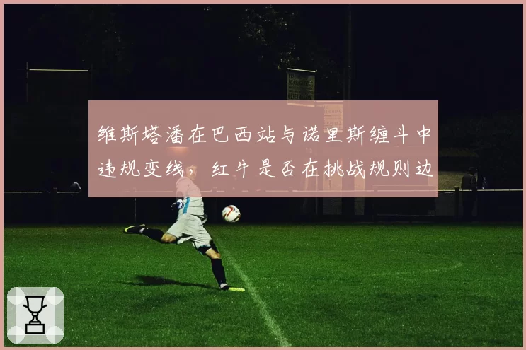 维斯塔潘在巴西站与诺里斯缠斗中违规变线，红牛是否在挑战规则边界？