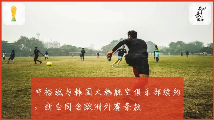 申裕斌与韩国大韩航空俱乐部续约，新合同含欧洲外赛条款