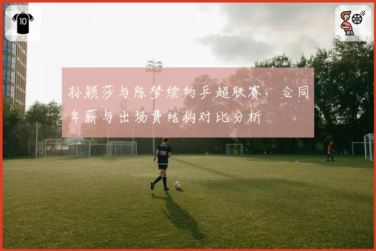 孙颖莎与陈梦续约乒超联赛，合同年薪与出场费结构对比分析