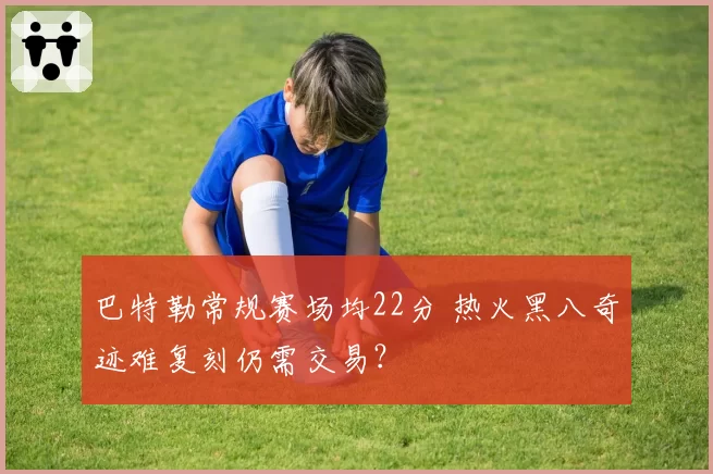 巴特勒常规赛场均22分 热火黑八奇迹难复刻仍需交易？