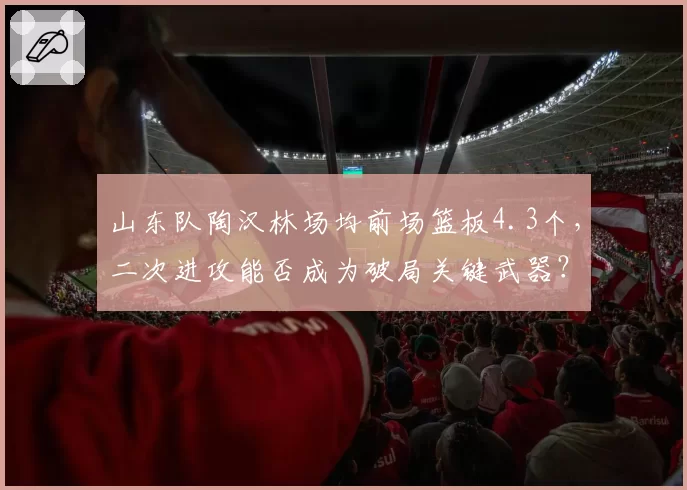 山东队陶汉林场均前场篮板4.3个，二次进攻能否成为破局关键武器？