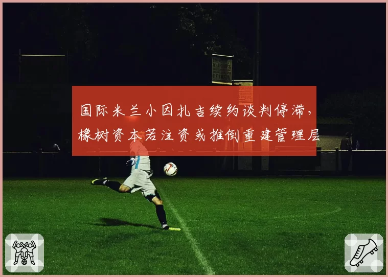 国际米兰小因扎吉续约谈判停滞，橡树资本若注资或推倒重建管理层？
