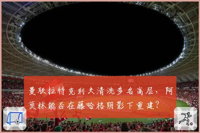 曼联拉特克利夫清洗多名高层，阿莫林能否在藤哈格阴影下重建？